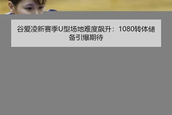 谷爱凌新赛季U型场地难度飙升：1080转体储备引爆期待