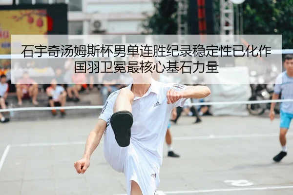 石宇奇汤姆斯杯男单连胜纪录稳定性已化作国羽卫冕最核心基石力量