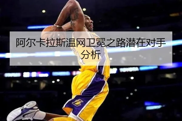 阿尔卡拉斯温网卫冕之路潜在对手分析